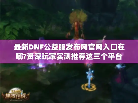 最新DNF公益服发布网官网入口在哪?资深玩家实测推荐这三个平台