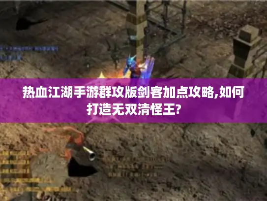 热血江湖手游群攻版剑客加点攻略,如何打造无双清怪王?