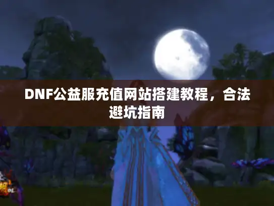 DNF公益服充值网站搭建教程,合法避坑指南 DNF公益服充值网站搭建教程,合法避坑指南