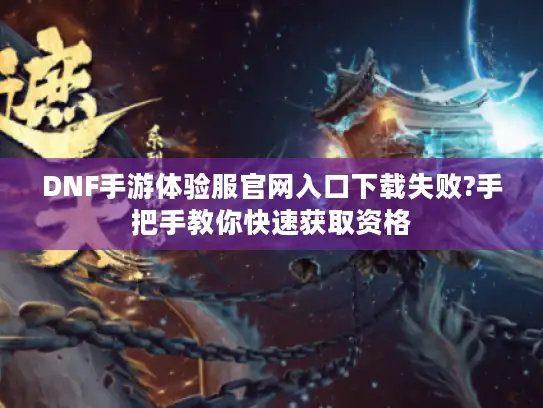 DNF手游体验服官网入口下载失败?手把手教你快速获取资格
