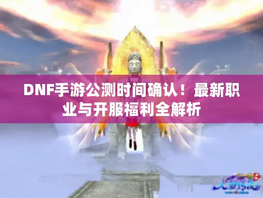 DNF手游公测时间确认！最新职业与开服福利全解析
