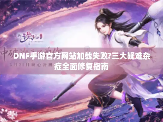 DNF手游官方网站加载失败?三大疑难杂症全面修复指南
