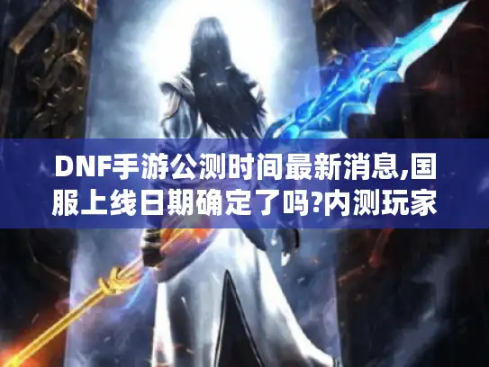 DNF手游公测时间最新消息,国服上线日期确定了吗?内测玩家深度解析