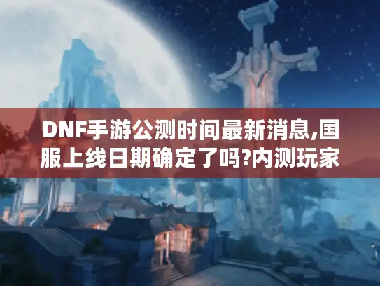 DNF手游公测时间最新消息,国服上线日期确定了吗?内测玩家深度解析