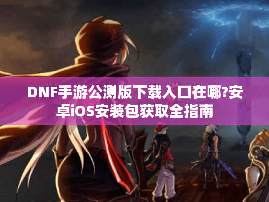 DNF手游公测版下载入口在哪?安卓iOS安装包获取全指南