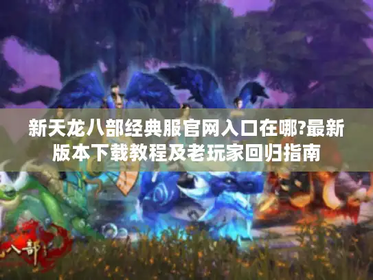 新天龙八部经典服官网入口在哪?最新版本下载教程及老玩家回归指南