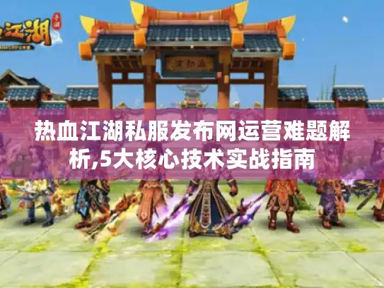 热血江湖私服发布网运营难题解析,5大核心技术实战指南