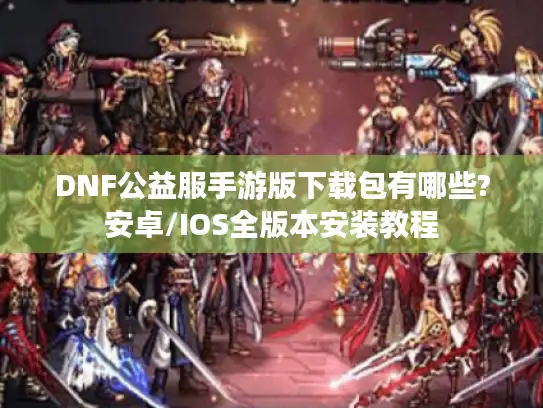 DNF公益服手游版下载包有哪些?安卓/IOS全版本安装教程