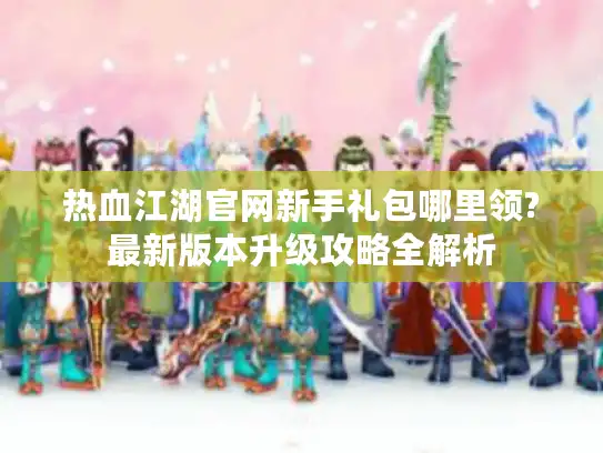 热血江湖官网新手礼包哪里领?最新版本升级攻略全解析