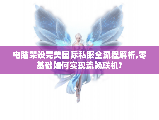 电脑架设完美国际私服全流程解析,零基础如何实现流畅联机?