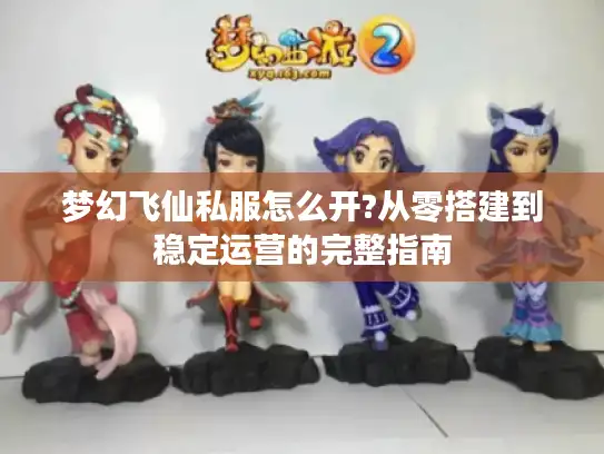 梦幻飞仙私服怎么开?从零搭建到稳定运营的完整指南