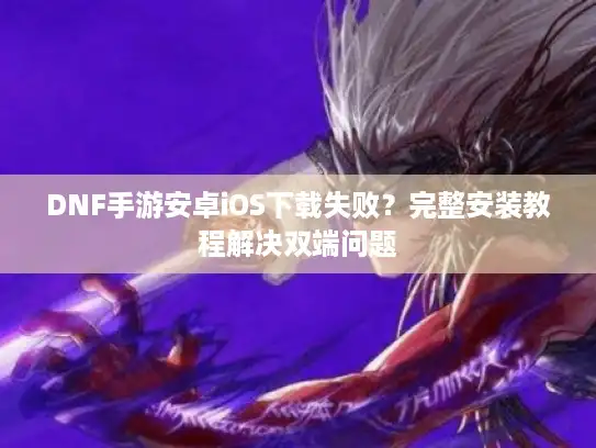 DNF手游安卓iOS下载失败？完整安装教程解决双端问题