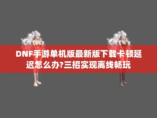 DNF手游单机版最新版下载卡顿延迟怎么办?三招实现离线畅玩