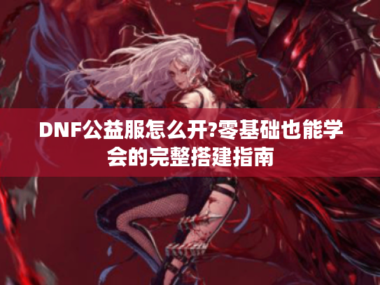 DNF公益服怎么开?零基础也能学会的完整搭建指南 DNF公益服怎么开?零基础也能学会的完整搭建指南