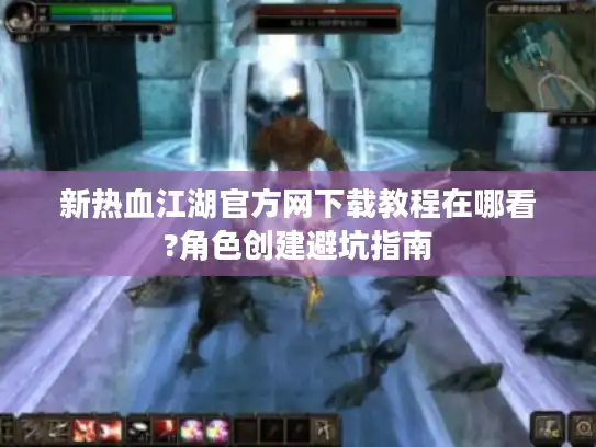 新热血江湖官方网下载教程在哪看?角色创建避坑指南