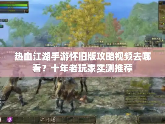 热血江湖手游怀旧版攻略视频去哪看？十年老玩家实测推荐