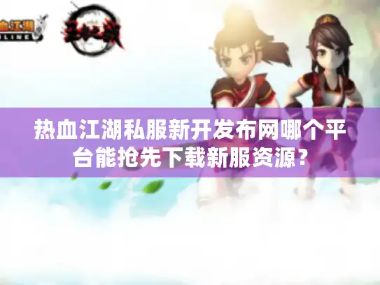 热血江湖私服新开发布网哪个平台能抢先下载新服资源？