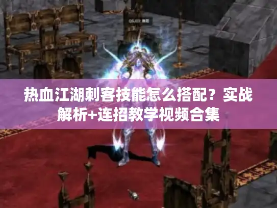 热血江湖刺客技能怎么搭配？实战解析+连招教学视频合集