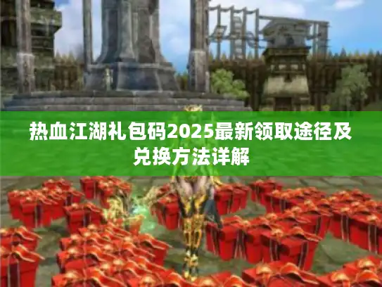 热血江湖礼包码2025最新领取途径及兑换方法详解 热血江湖礼包码2025最新领取途径及兑换方法详解