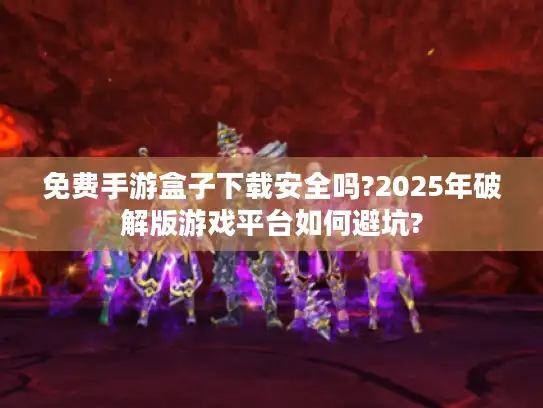 免费手游盒子下载安全吗?2025年破解版游戏平台如何避坑?
