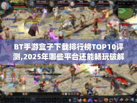 BT手游盒子下载排行榜TOP10评测,2025年哪些平台还能畅玩破解版?
