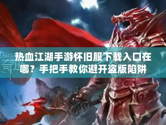 热血江湖手游怀旧服下载入口在哪？手把手教你避开盗版陷阱