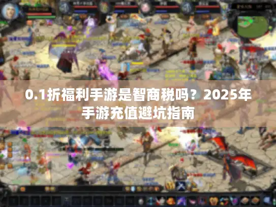 0.1折福利手游是智商税吗？2025年手游充值避坑指南