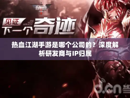 热血江湖手游是哪个公司的？深度解析研发商与IP归属