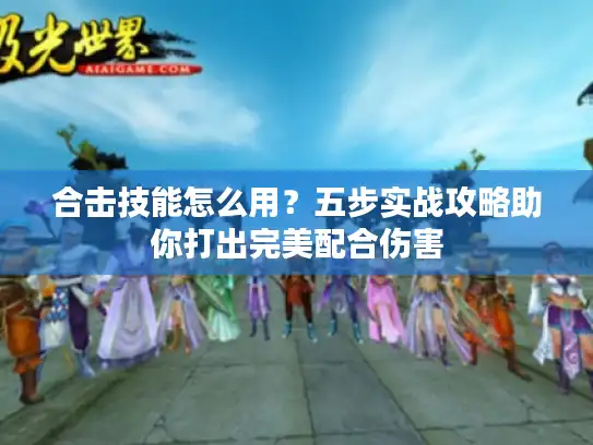 合击技能怎么用？五步实战攻略助你打出完美配合伤害