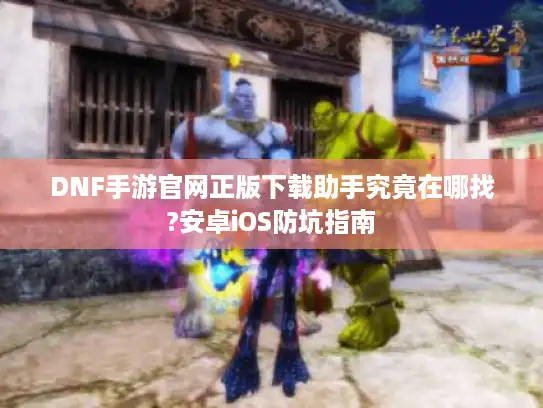 DNF手游官网正版下载助手究竟在哪找?安卓iOS防坑指南