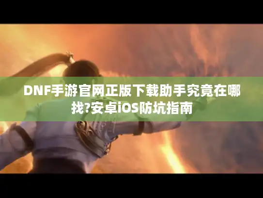 DNF手游官网正版下载助手究竟在哪找?安卓iOS防坑指南
