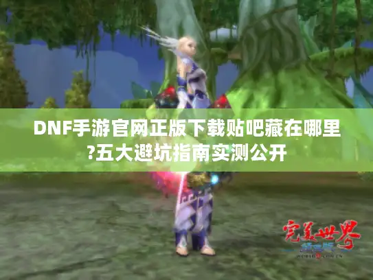 DNF手游官网正版下载贴吧藏在哪里?五大避坑指南实测公开
