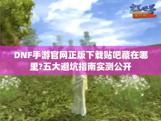 DNF手游官网正版下载贴吧藏在哪里?五大避坑指南实测公开