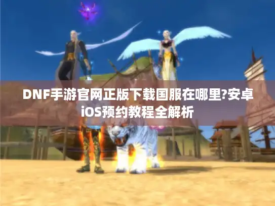 DNF手游官网正版下载国服在哪里?安卓iOS预约教程全解析