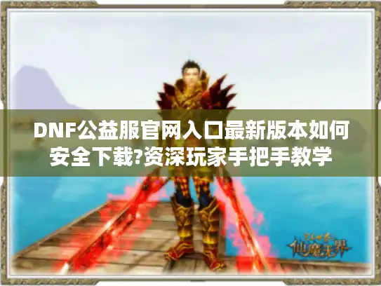 DNF公益服官网入口最新版本如何安全下载?资深玩家手把手教学