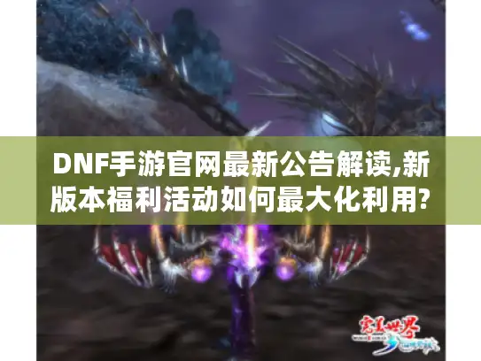 DNF手游官网最新公告解读,新版本福利活动如何最大化利用? DNF手游官网最新公告解读,新版本福利活动如何最大化利用?