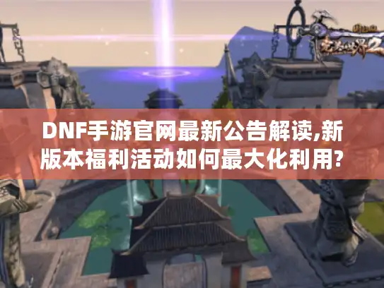 DNF手游官网最新公告解读,新版本福利活动如何最大化利用? DNF手游官网最新公告解读,新版本福利活动如何最大化利用?