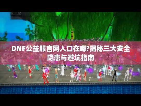 DNF公益服官网入口在哪?揭秘三大安全隐患与避坑指南 DNF公益服官网入口在哪?揭秘三大安全隐患与避坑指南