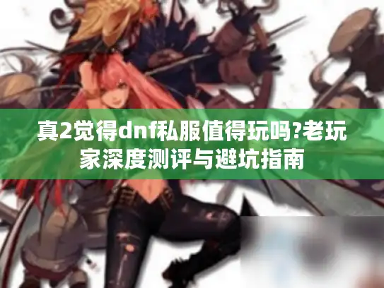 真2觉得dnf私服值得玩吗?老玩家深度测评与避坑指南