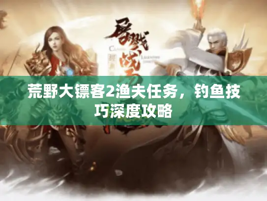 荒野大镖客2渔夫任务，钓鱼技巧深度攻略