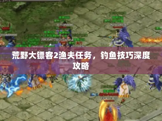 荒野大镖客2渔夫任务，钓鱼技巧深度攻略
