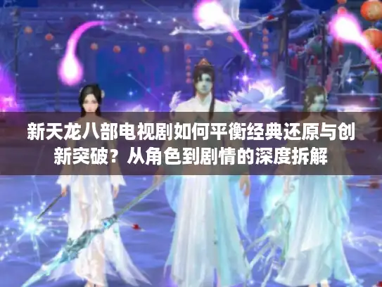 新天龙八部电视剧如何平衡经典还原与创新突破？从角色到剧情的深度拆解