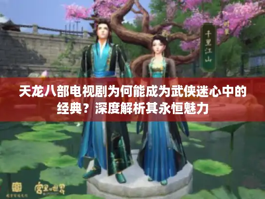 天龙八部电视剧为何能成为武侠迷心中的经典？深度解析其永恒魅力