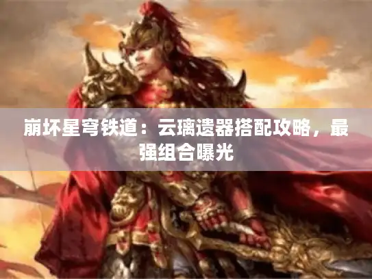 崩坏星穹铁道:云璃遗器搭配攻略,最强组合曝光 崩坏星穹铁道:云璃遗器搭配攻略,最强组合曝光