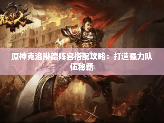 原神克洛琳德阵容搭配攻略:打造强力队伍秘籍 原神克洛琳德阵容搭配攻略:打造强力队伍秘籍