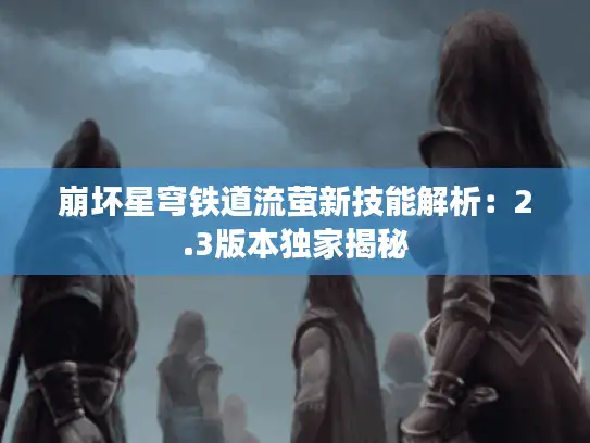 崩坏星穹铁道流萤新技能解析：2.3版本独家揭秘