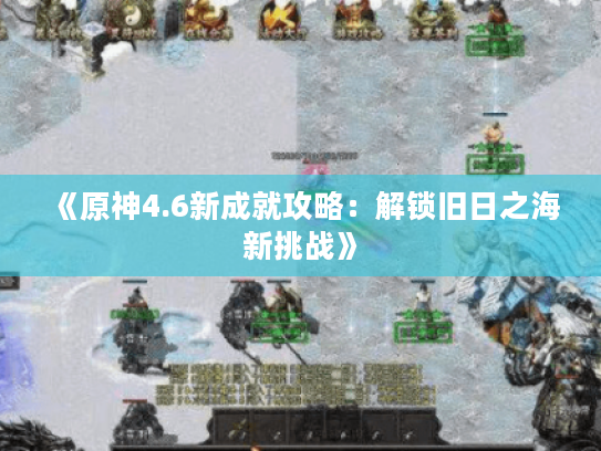 《原神4.6新成就攻略:解锁旧日之海新挑战》 《原神4.6新成就攻略:解锁旧日之海新挑战》