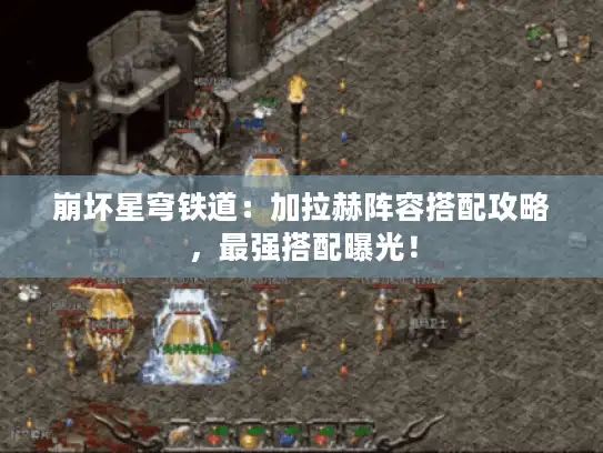 崩坏星穹铁道：加拉赫阵容搭配攻略，最强搭配曝光！