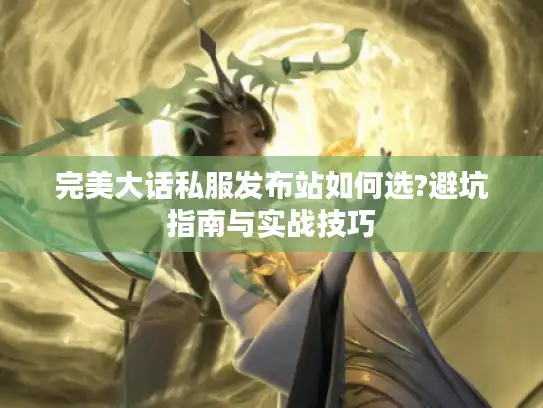 完美大话私服发布站如何选?避坑指南与实战技巧 完美大话私服发布站如何选?避坑指南与实战技巧