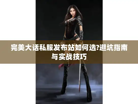 完美大话私服发布站如何选?避坑指南与实战技巧 完美大话私服发布站如何选?避坑指南与实战技巧